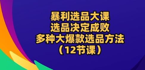 爆利选款大课：选款决定成败，教大家多种多样大爆品选款方式(12堂课)-缔造者