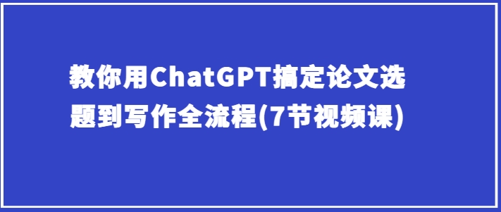 手把手教你ChatGPT解决毕业论文选题到创作全过程(7节视频课程)-缔造者