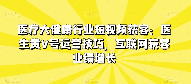 医疗大健康领域短视频获客：医师黄V号运营方法，互联网获客业绩提升-缔造者