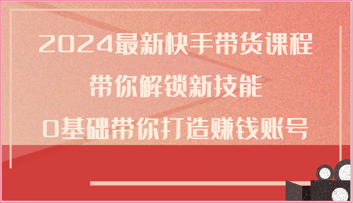 2024全新快手带货课程内容，陪你解锁新技能，0基本陪你打造出挣钱账户-缔造者