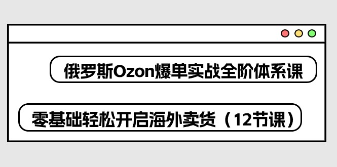 俄国Ozon打造爆款实战演练全阶管理体系课，零基础轻轻松松打开国外卖东西（12堂课）-缔造者