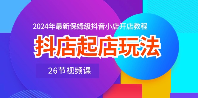 抖音小店出单游戏玩法，2024年全新家庭保姆级抖店开店流程（26节视频课程）-缔造者