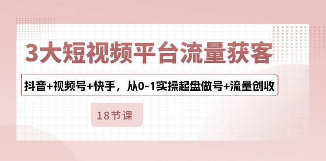 3大短视频平台流量获客，抖音+视频号+快手，从0-1实操起盘做号+流量创收-缔造者