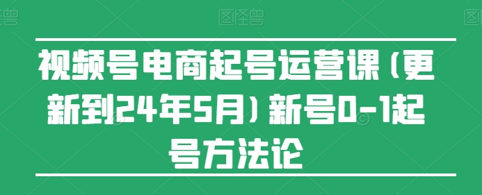 视频号电商起号运营课(更新到24年5月)新号0-1起号方法论-缔造者