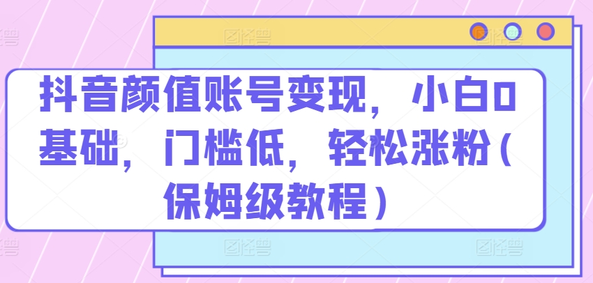 抖音颜值账号变现，小白0基础，门槛低，​轻松涨粉(保姆级教程)【揭秘】-缔造者