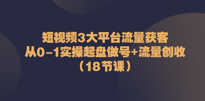 短视频3大平台流量获客：从0-1实操起盘做号+流量创收（18节课）-缔造者