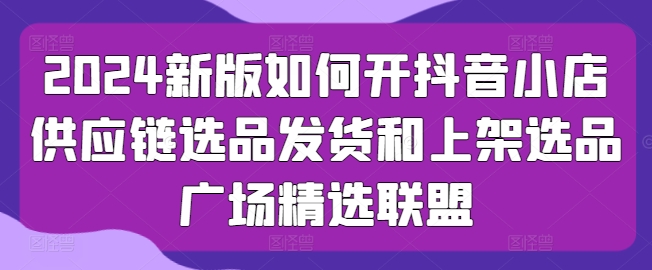 2024新版本怎么开抖店供应链管理选款安排发货和发布选款城市广场精选联盟-缔造者