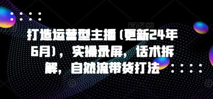 打造出经营型网络主播(升级24年6月)，实际操作屏幕录制，销售话术拆卸，自然流卖货玩法-缔造者