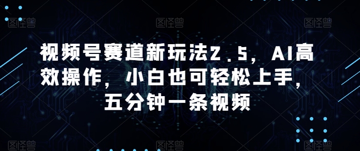 微信视频号跑道新模式2.5，AI高效率实际操作，新手也可以快速上手，五分钟一条视频-缔造者