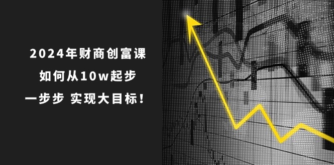 2024年财商创富课：如何从10w起步，一步步实现大目标！（7节完整版）-缔造者