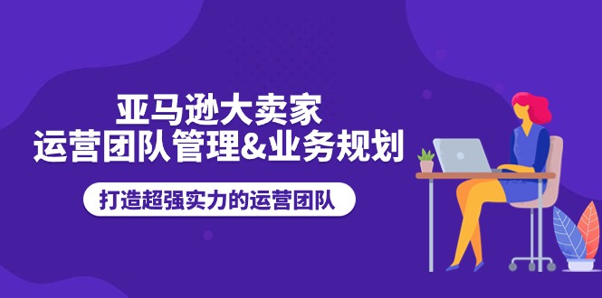 亚马逊大卖家-运营团队管理&业务规划，打造超强实力的运营团队-缔造者