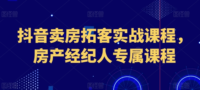 抖音卖房获客实战演练课程内容，房地产经纪人专享课程内容-缔造者