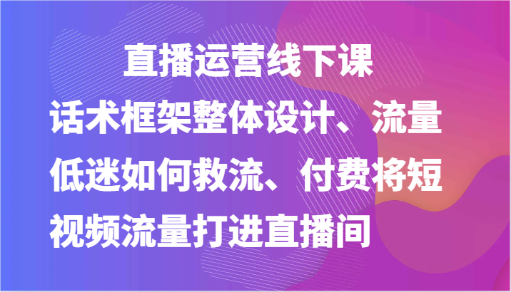 直播运营线下课-话术框架整体设计、流量低迷如何救流、付费将短视频流量打进直播间-缔造者