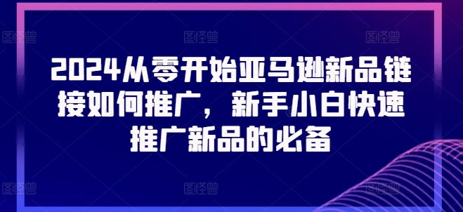 2024从零开始亚马逊新品连接怎么推广，新手入门推广运营新产品的必不可少-缔造者