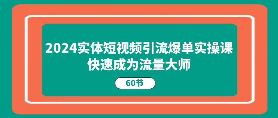 2024实体短视频引流爆单实操课，快速成为流量大师（60节）-缔造者