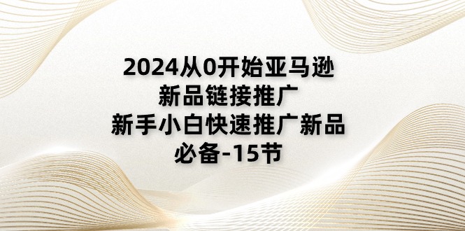 2024从0逐渐亚马逊新品链接推广，新手入门推广运营新产品的必不可少（15节）-缔造者