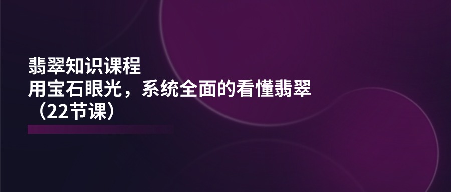 翡翠知识课程内容，用晶石目光，系统全面的看明白翡翠玉（22堂课）-缔造者