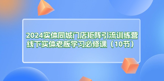 2024实体同城门店矩阵引流训练营，线下实体老板学习必修课（10节）-缔造者