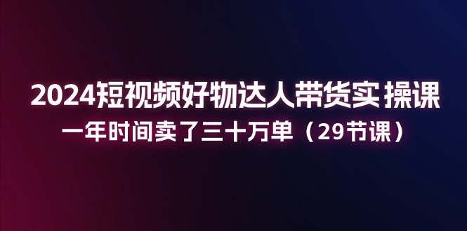 2024小视频好货主播带货实操课：一年时间卖出去三十万单（29堂课）-缔造者