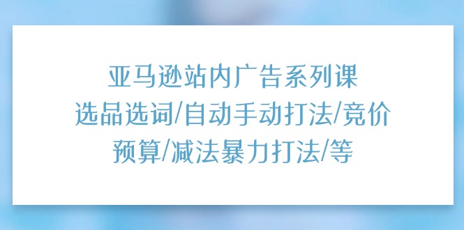 亚马逊站内广告系列课：选品选词/自动手动打法/竞价预算/减法暴力打法/等-缔造者